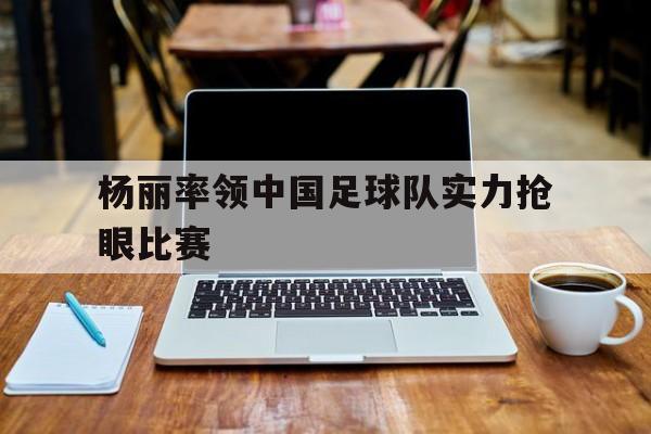 欧博iOS安装常见问题-杨丽率领中国足球队实力抢眼比赛的是谁
